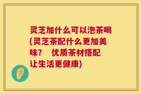 灵芝加什么可以泡茶喝(灵芝茶配什么更加美味？  优质茶材搭配让生活更健康)