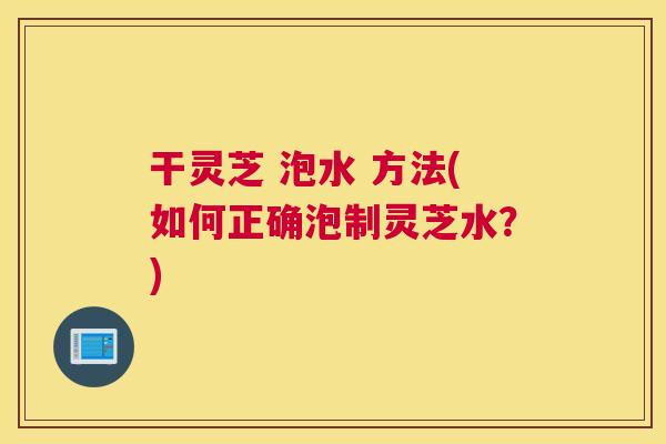 干灵芝 泡水 方法(如何正确泡制灵芝水？)