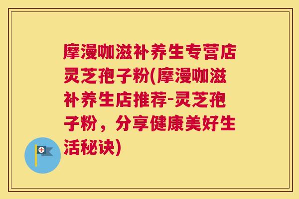 摩漫咖滋补养生专营店灵芝孢子粉(摩漫咖滋补养生店推荐-灵芝孢子粉，分享健康美好生活秘诀)