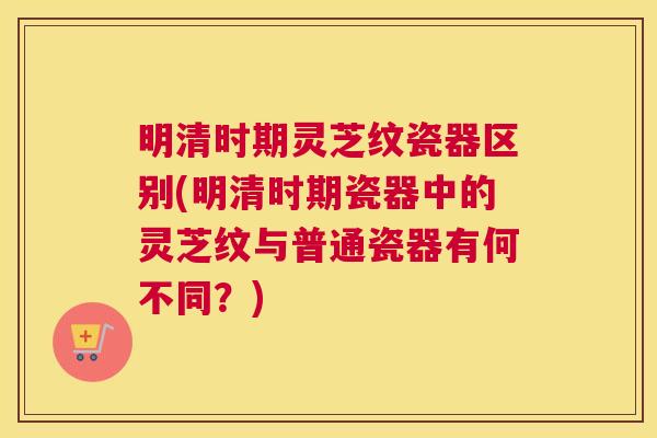 明清时期灵芝纹瓷器区别(明清时期瓷器中的灵芝纹与普通瓷器有何不同？)