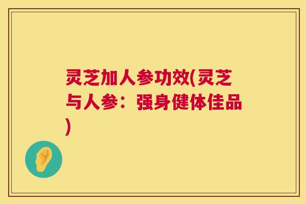 灵芝加人参功效(灵芝与人参：强身健体佳品)
