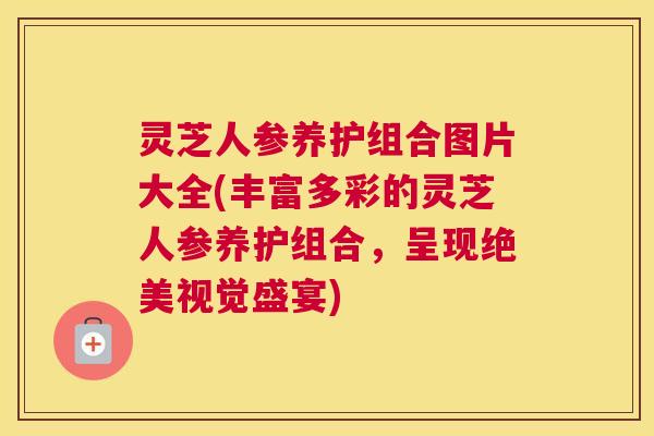 灵芝人参养护组合图片大全(丰富多彩的灵芝人参养护组合，呈现绝美视觉盛宴)