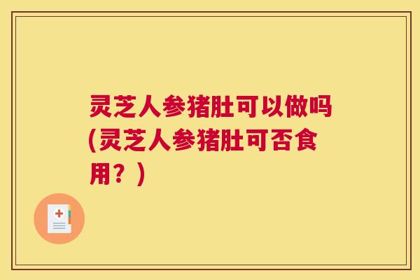 灵芝人参猪肚可以做吗(灵芝人参猪肚可否食用?) 灵芝人参猪肚可以做吗(灵芝人参猪肚可否食用?)