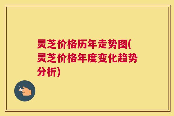 灵芝价格历年走势图(灵芝价格年度变化趋势分析)