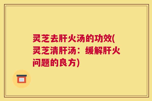 灵芝去肝火汤的功效(灵芝清肝汤：缓解肝火问题的良方)
