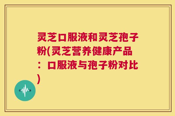 灵芝口服液和灵芝孢子粉(灵芝营养健康产品：口服液与孢子粉对比)