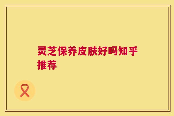 灵芝保养皮肤好吗知乎推荐