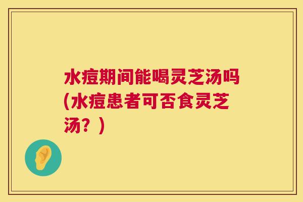 水痘期间能喝灵芝汤吗(水痘患者可否食灵芝汤？)