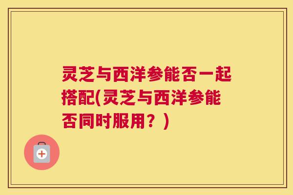灵芝与西洋参能否一起搭配(灵芝与西洋参能否同时服用？)