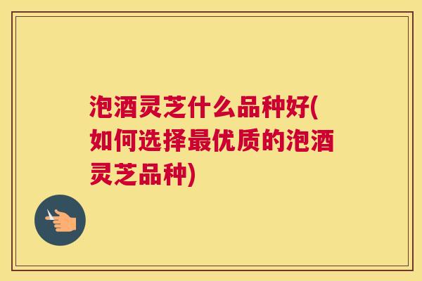 泡酒灵芝什么品种好(如何选择最优质的泡酒灵芝品种)