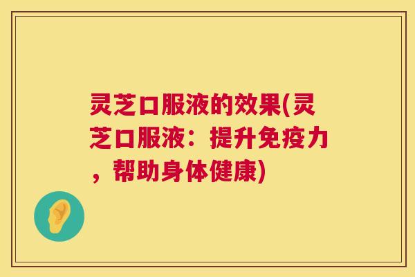 灵芝口服液的效果(灵芝口服液：提升免疫力，帮助身体健康)
