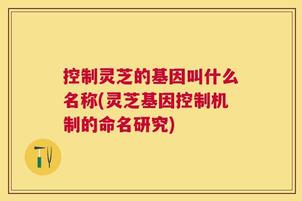 控制灵芝的基因叫什么名称(灵芝基因控制机制的命名研究)