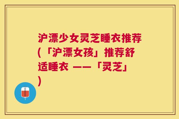 沪漂少女灵芝睡衣推荐(「沪漂女孩」推荐舒适睡衣 ——「灵芝」) 沪漂少女灵芝睡衣推荐(「沪漂女孩」推荐舒适睡衣 ——「灵芝」)