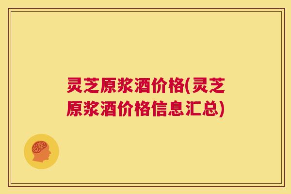 灵芝原浆酒价格(灵芝原浆酒价格信息汇总)