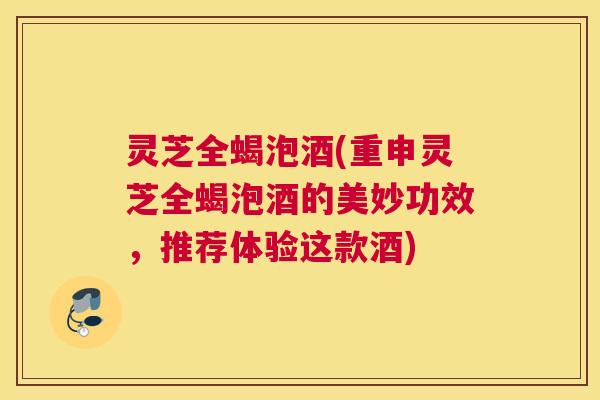灵芝全蝎泡酒(重申灵芝全蝎泡酒的美妙功效，推荐体验这款酒)