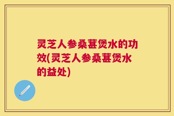 灵芝人参桑葚煲水的功效(灵芝人参桑葚煲水的益处)
