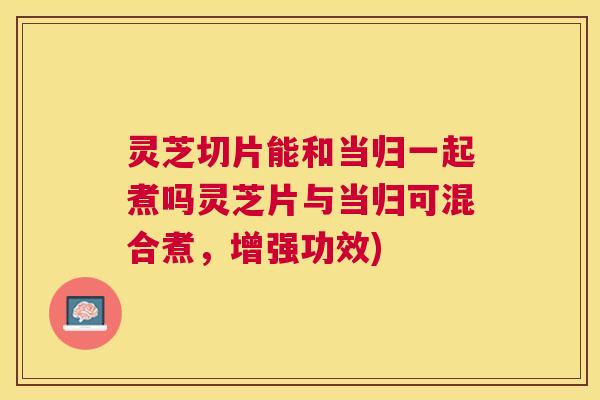 灵芝切片能和当归一起煮吗灵芝片与当归可混合煮，增强功效)