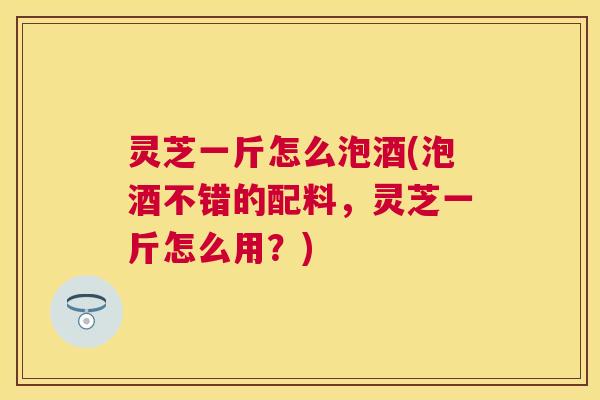 灵芝一斤怎么泡酒(泡酒不错的配料，灵芝一斤怎么用？)
