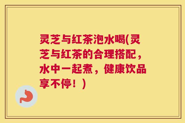 灵芝与红茶泡水喝(灵芝与红茶的合理搭配，水中一起煮，健康饮品享不停！)