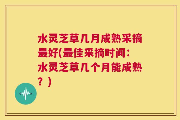 水灵芝草几月成熟采摘最好(最佳采摘时间：水灵芝草几个月能成熟？)