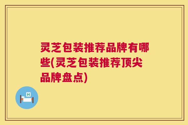 灵芝包装推荐品牌有哪些(灵芝包装推荐品牌盘点) 灵芝包装推荐品牌有哪些(灵芝包装推荐品牌盘点)