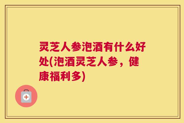 灵芝人参泡酒有什么好处(泡酒灵芝人参，健康福利多)