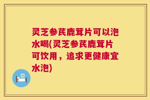 灵芝参芪鹿茸片可以泡水喝(灵芝参芪鹿茸片可饮用，追求更健康宜水泡)