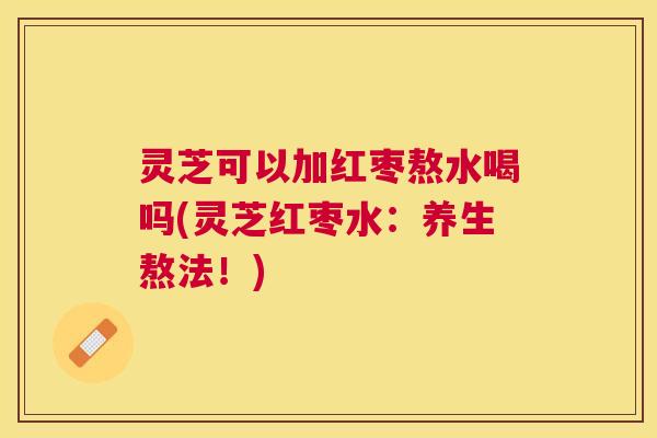 灵芝可以加红枣熬水喝吗(灵芝红枣水：养生熬法！)