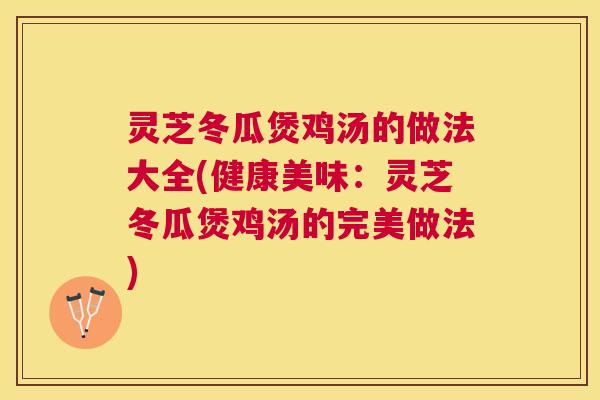 灵芝冬瓜煲鸡汤的做法大全(健康美味：灵芝冬瓜煲鸡汤的完美做法)