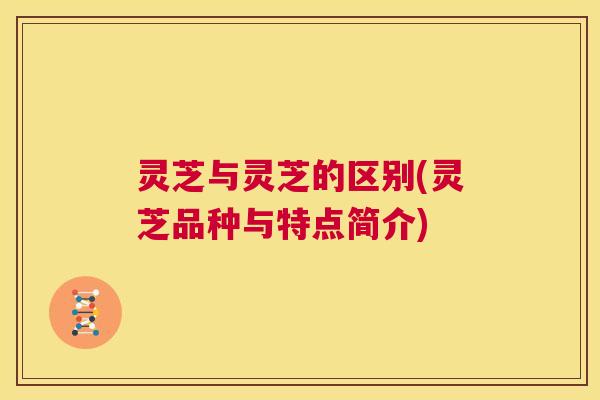 灵芝与灵芝的区别(灵芝品种与特点简介)