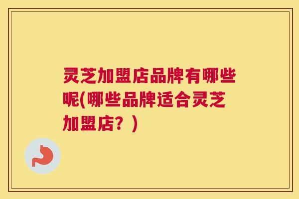灵芝加盟店品牌有哪些呢(哪些品牌适合灵芝加盟店？)