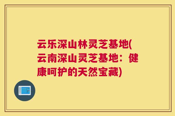 云乐深山林灵芝基地(云南深山灵芝基地：健康呵护的天然宝藏)