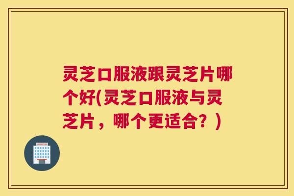 灵芝口服液跟灵芝片哪个好(灵芝口服液与灵芝片，哪个更适合？)