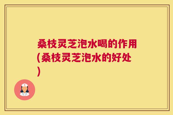 桑枝灵芝泡水喝的作用(桑枝灵芝泡水的好处)