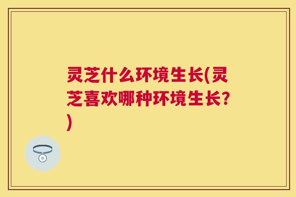 灵芝什么环境生长(灵芝喜欢哪种环境生长？)