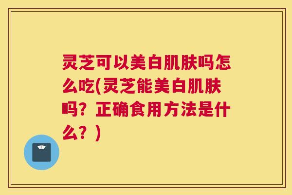 灵芝可以美白肌肤吗怎么吃(灵芝能美白肌肤吗？正确食用方法是什么？)