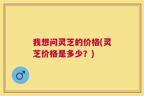 我想问灵芝的价格(灵芝价格是多少？)