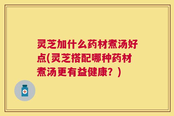 灵芝加什么药材煮汤好点(灵芝搭配哪种药材煮汤更有益健康？)