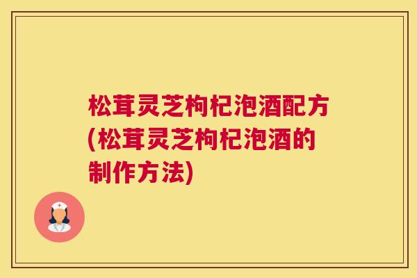 松茸灵芝枸杞泡酒配方(松茸灵芝枸杞泡酒的制作方法)