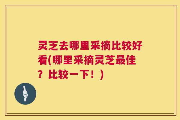 灵芝去哪里采摘比较好看(哪里采摘灵芝最佳？比较一下！)