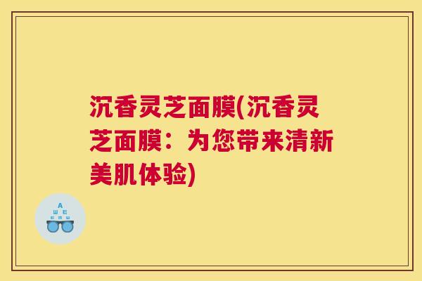 沉香灵芝面膜(沉香灵芝面膜：为您带来清新美肌体验)