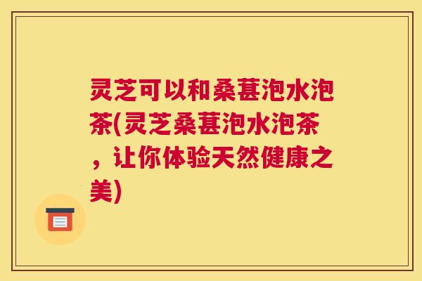灵芝可以和桑葚泡水泡茶(灵芝桑葚泡水泡茶，让你体验天然健康之美)