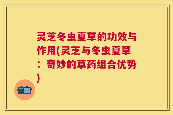 灵芝冬虫夏草的功效与作用(灵芝与冬虫夏草：奇妙的草药组合优势)