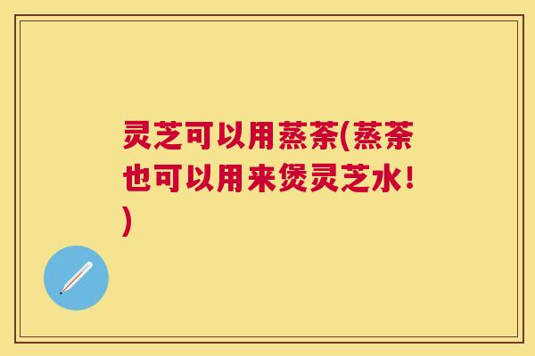 灵芝可以用蒸荼(蒸荼也可以用来煲灵芝水!) 灵芝可以用蒸荼(蒸荼也可以用来煲灵芝水!)