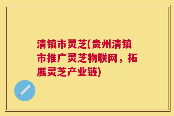 清镇市灵芝(贵州清镇市推广灵芝物联网，拓展灵芝产业链)