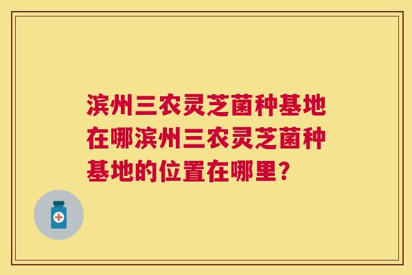 滨州三农灵芝菌种基地在哪滨州三农灵芝菌种基地的位置在哪里？