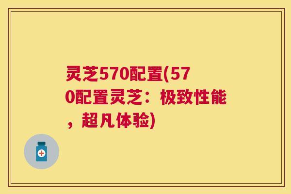 灵芝570配置(570配置灵芝：极致性能，超凡体验)
