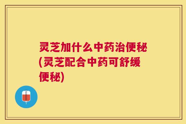 灵芝加什么中药治便秘(灵芝配合中药可舒缓便秘)