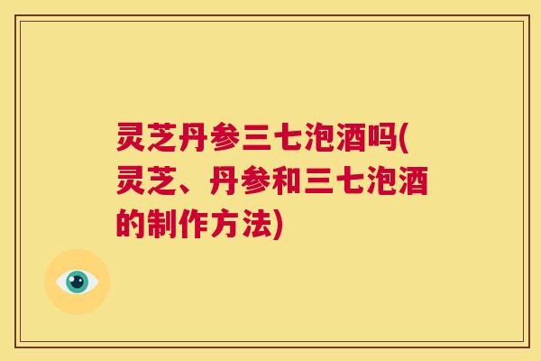 灵芝丹参三七泡酒吗(灵芝、丹参和三七泡酒的制作方法)