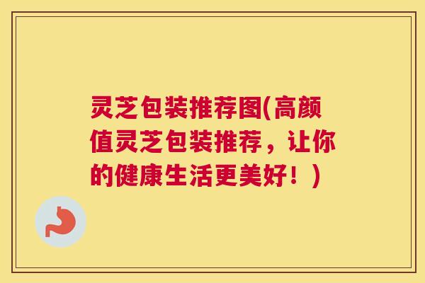 灵芝包装推荐图(高颜值灵芝包装推荐，让你的健康生活更美好！)
